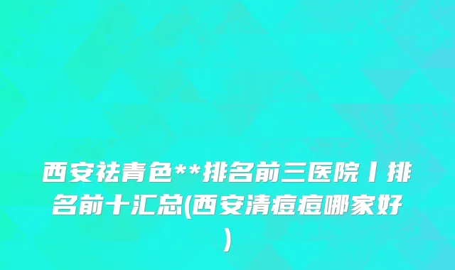 西安祛青色**排名前三医院丨排名前十汇总(西安清痘痘哪家好)