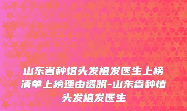 山东省种植头发植发医生上榜清单上榜理由透明-山东省种植头发植发医生