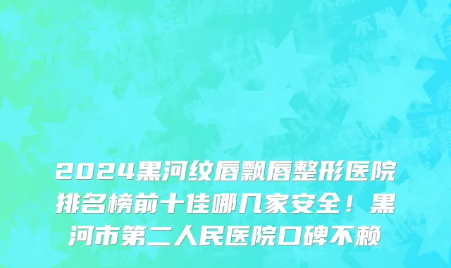 2024黑河纹唇飘唇整形医院排名榜前十佳哪几家安全!黑河市第二人民医院口碑不赖