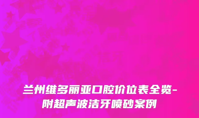 兰州维多丽亚口腔价位表全览-附超声波洁牙喷砂案例