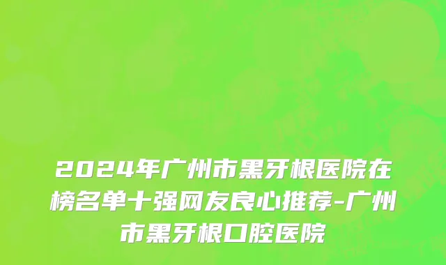 2024年广州市黑牙根医院在榜名单十强网友良心推荐-广州市黑牙根口腔医院