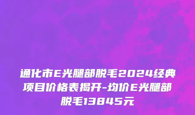通化市E光腿部脱毛2024经典项目价格表揭开-均价E光腿部脱毛13845元