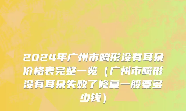 2024年广州市畸形没有耳朵价格表完整一览（广州市畸形没有耳朵失败了修复一般要多少钱）