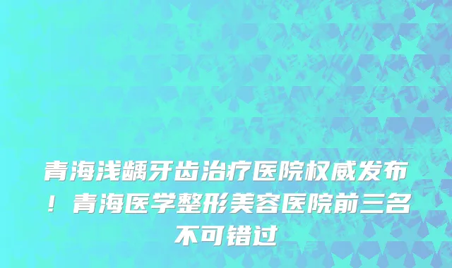 青海浅龋牙齿治疗医院权威发布!青海医学整形美容医院前三名不可错过