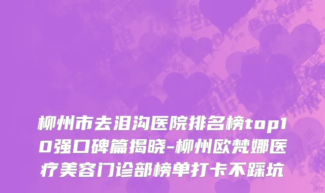 柳州市去泪沟医院排名榜top10强口碑篇揭晓-柳州欧梵娜医疗美容门诊部榜单打卡不踩坑