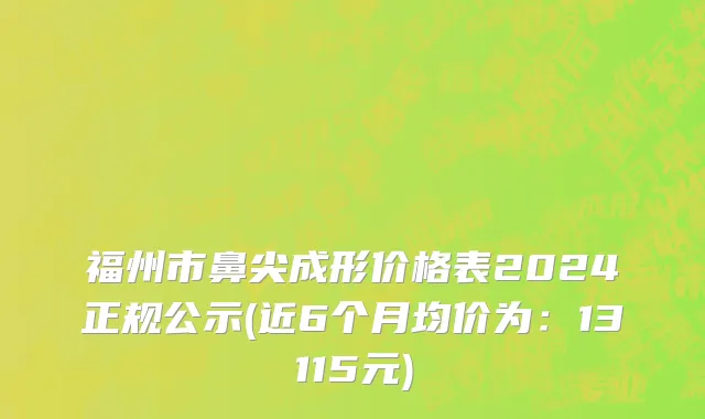福州市鼻尖成形价格表2024正规公示(近6个月均价为：13115元)