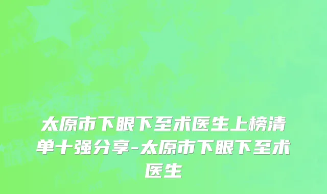 太原市下眼下至术医生上榜清单十强分享-太原市下眼下至术医生
