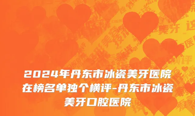 2024年丹东市冰瓷美牙医院在榜名单独个横评-丹东市冰瓷美牙口腔医院