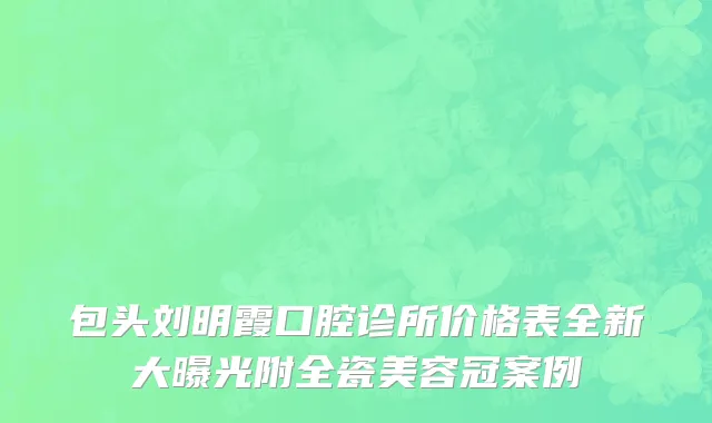 包头刘明霞口腔诊所价格表全新大曝光附全瓷美容冠案例