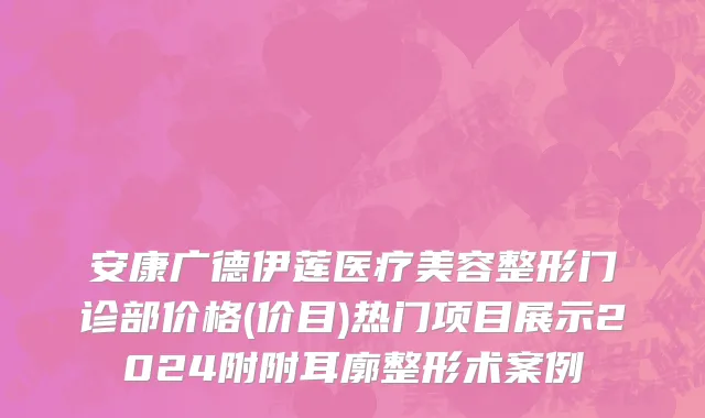 安康广德伊莲医疗美容整形门诊部价格(价目)热门项目展示2024附附耳廓整形术案例