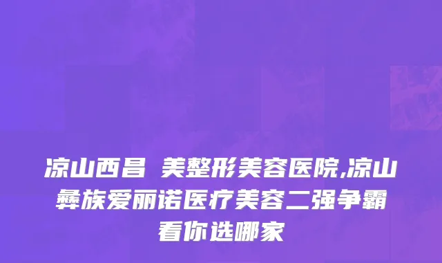 凉山西昌玥美整形美容医院,凉山彝族爱丽诺医疗美容二强争霸看你选哪家