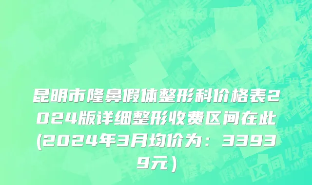 昆明市隆鼻假体整形科价格表2024版详细整形收费区间在此(2024年3月均价为：33939元）