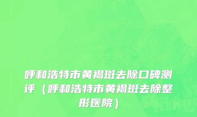 呼和浩特市黄褐斑去除口碑测评（呼和浩特市黄褐斑去除整形医院）