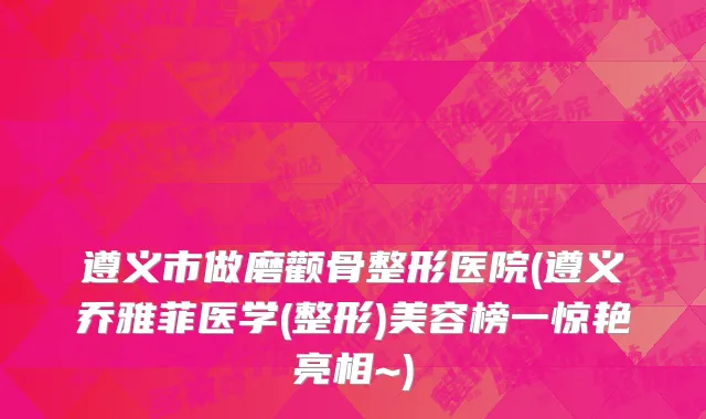 遵义市做磨颧骨整形医院(遵义乔雅菲医学(整形)美容榜一惊艳亮相~)