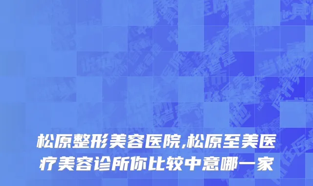 松原整形美容医院,松原至美医疗美容诊所你比较中意哪一家