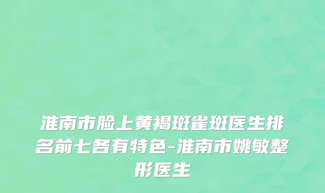 淮南市脸上黄褐斑雀斑医生排名前七各有特色-淮南市姚敏整形医生