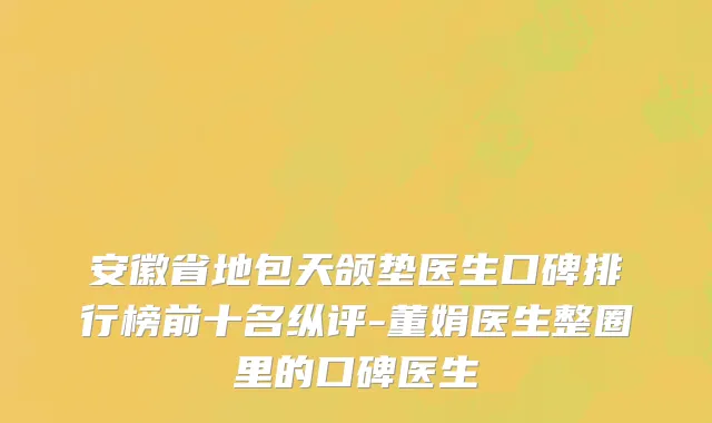 安徽省地包天颌垫医生口碑排行榜前十名纵评-董娟医生整圈里的口碑医生