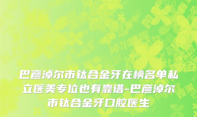 巴彦淖尔市钛合金牙在榜名单私立医美专位也有靠谱-巴彦淖尔市钛合金牙口腔医生
