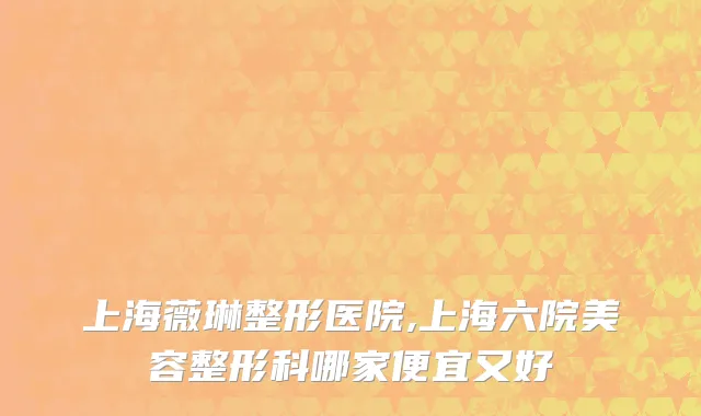 上海薇琳整形医院,上海六院美容整形科哪家便宜又好