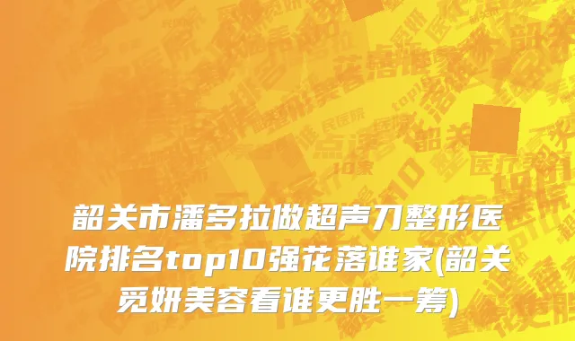 韶关市潘多拉做超声刀整形医院排名top10强花落谁家(韶关觅妍美容看谁更胜一筹)