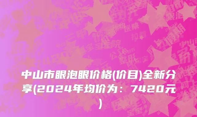 中山市眼泡眼价格(价目)全新分享(2024年均价为：7420元）