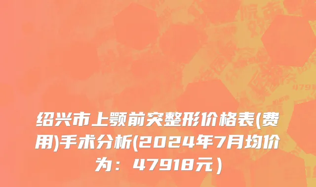 绍兴市上颚前突整形价格表(费用)手术分析(2024年7月均价为：47918元）