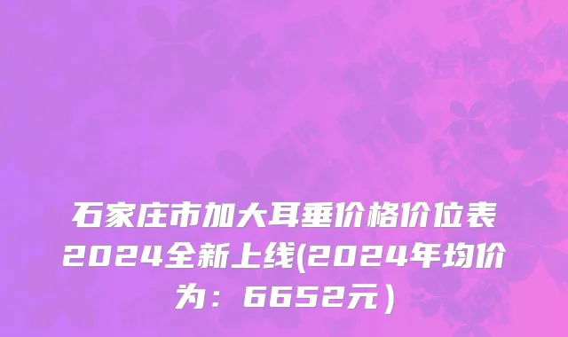 石家庄市加大耳垂价格价位表2024全新上线(2024年均价为：6652元）