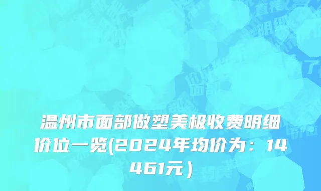 温州市面部做塑美极收费明细价位一览(2024年均价为：14461元）