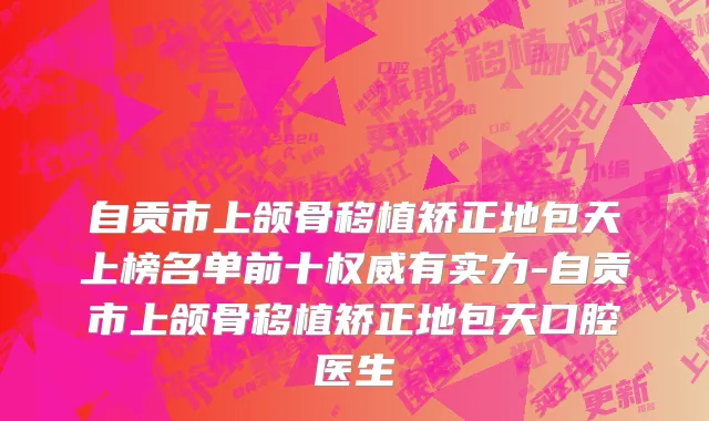 自贡市上颌骨移植矫正地包天上榜名单前十权威有实力-自贡市上颌骨移植矫正地包天口腔医生