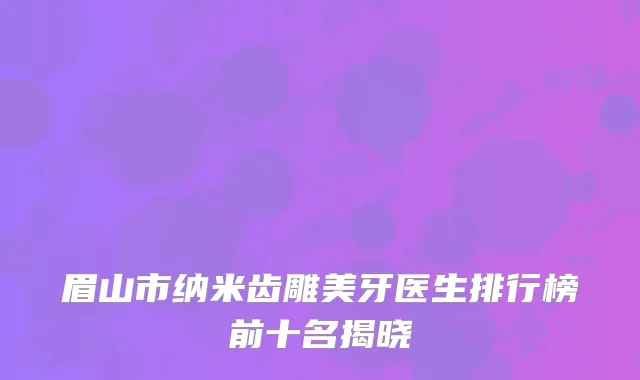 眉山市纳米齿雕美牙医生排行榜前十名揭晓