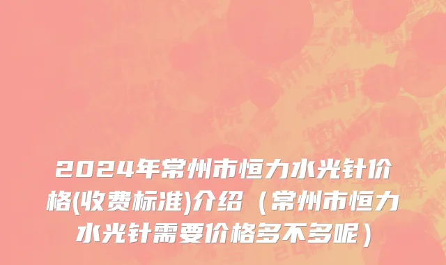 2024年常州市恒力水光针价格(收费标准)介绍（常州市恒力水光针需要价格多不多呢）