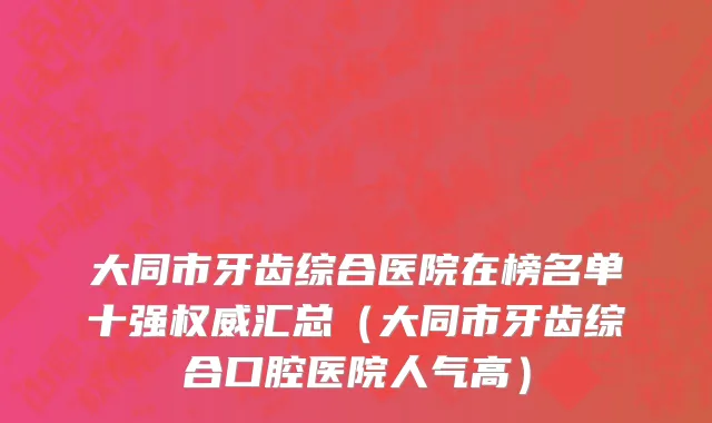 大同市牙齿综合医院在榜名单十强权威汇总（大同市牙齿综合口腔医院人气高）