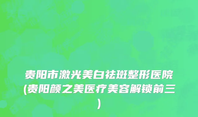 贵阳市激光美白祛斑整形医院(贵阳颜之美医疗美容解锁前三)