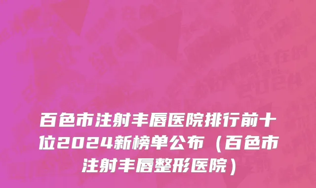 百色市注射丰唇医院排行前十位2024新榜单公布（百色市注射丰唇整形医院）