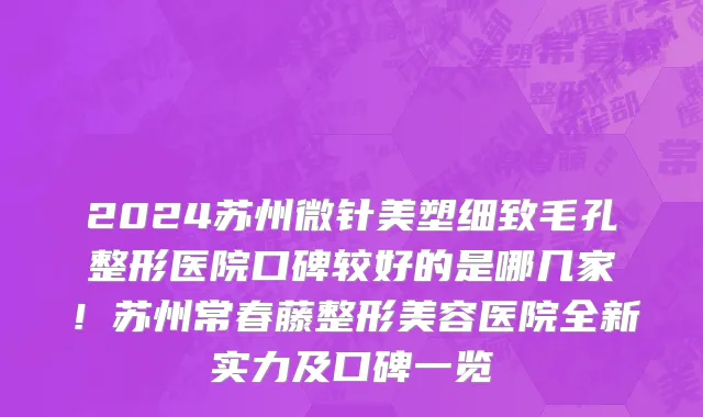 2024苏州微针美塑细致毛孔整形医院口碑较好的是哪几家!苏州常春藤整形美容医院全新实力及口碑一览