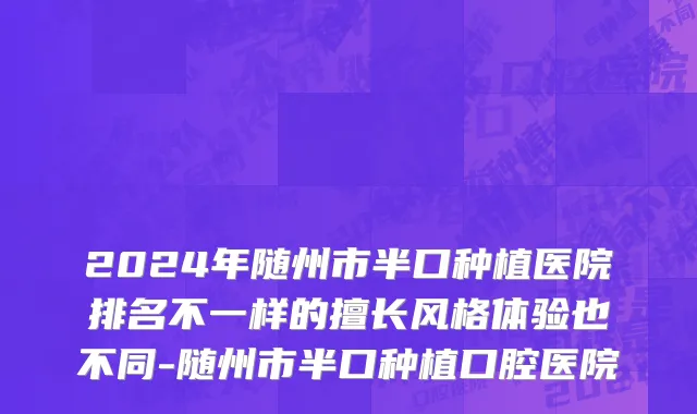 2024年随州市半口种植医院排名不一样的擅长风格体验也不同-随州市半口种植口腔医院