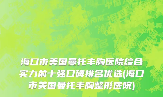 海口市美国曼托丰胸医院综合实力前十强口碑排名优选(海口市美国曼托丰胸整形医院)