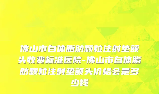 佛山市自体脂肪颗粒注射垫额头收费标准医院-佛山市自体脂肪颗粒注射垫额头价格会是多少钱