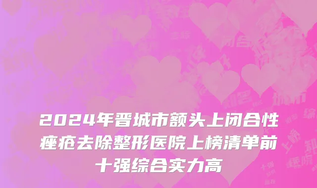 2024年晋城市额头上闭合性痤疮去除整形医院上榜清单前十强综合实力高