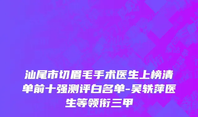 汕尾市切眉毛手术医生上榜清单前十强测评白名单-吴轶萍医生等领衔三甲