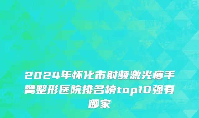 2024年怀化市射频激光瘦手臂整形医院排名榜top10强有哪家