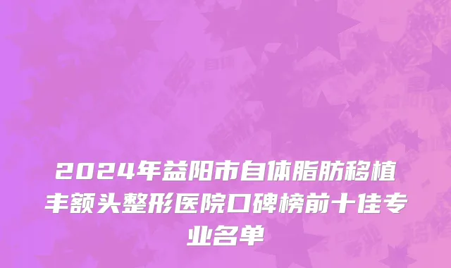 2024年益阳市自体脂肪移植丰额头整形医院口碑榜前十佳专业名单