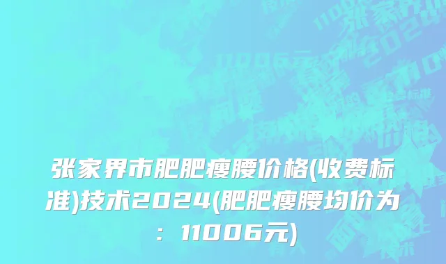 张家界市肥肥瘦腰价格(收费标准)技术2024(肥肥瘦腰均价为：11006元)