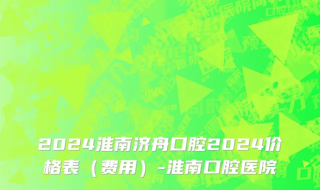 2024淮南济舟口腔2024价格表(费用)-淮南口腔医院