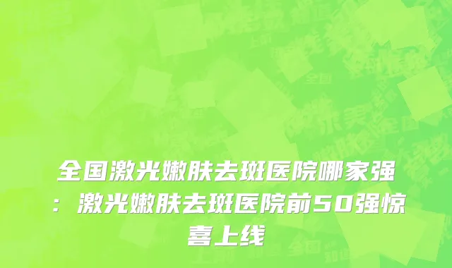 全国激光嫩肤去斑医院哪家强：激光嫩肤去斑医院前50强惊喜上线