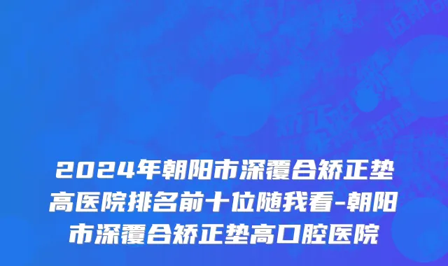 2024年朝阳市深覆合矫正垫高医院排名前十位随我看-朝阳市深覆合矫正垫高口腔医院