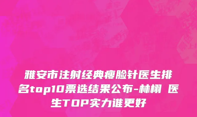 雅安市注射经典瘦脸针医生排名top10票选结果公布-林栩晹医生TOP实力谁更好