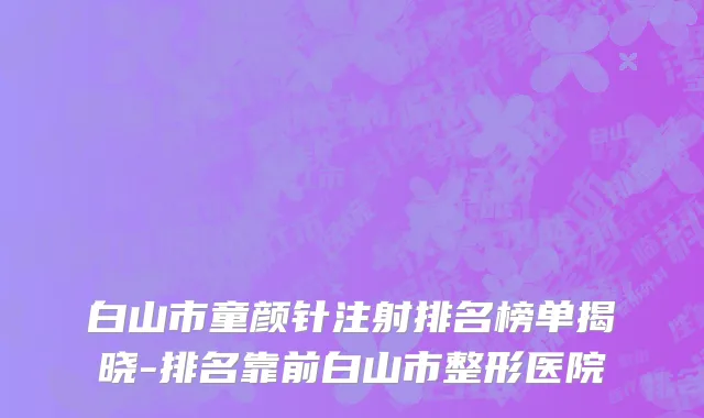 白山市童颜针注射排名榜单揭晓-排名靠前白山市整形医院