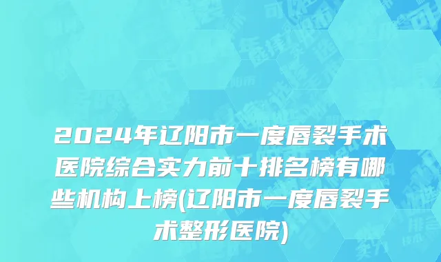 2024年辽阳市一度唇裂手术医院综合实力前十排名榜有哪些机构上榜(辽阳市一度唇裂手术整形医院)
