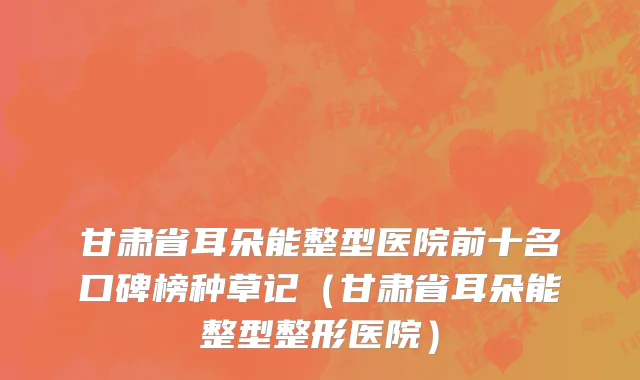 甘肃省耳朵能整型医院前十名口碑榜种草记（甘肃省耳朵能整型整形医院）